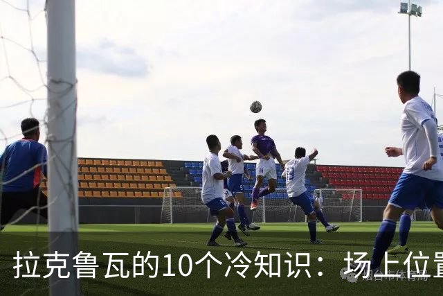 拉克鲁瓦的10个冷知识：场上位置多次演变，球队非官方“牧师”