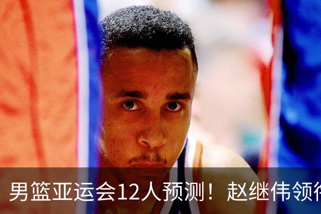 男篮亚运会12人预测！赵继伟领衔，杨瀚森+王俊杰回归，目标=夺冠